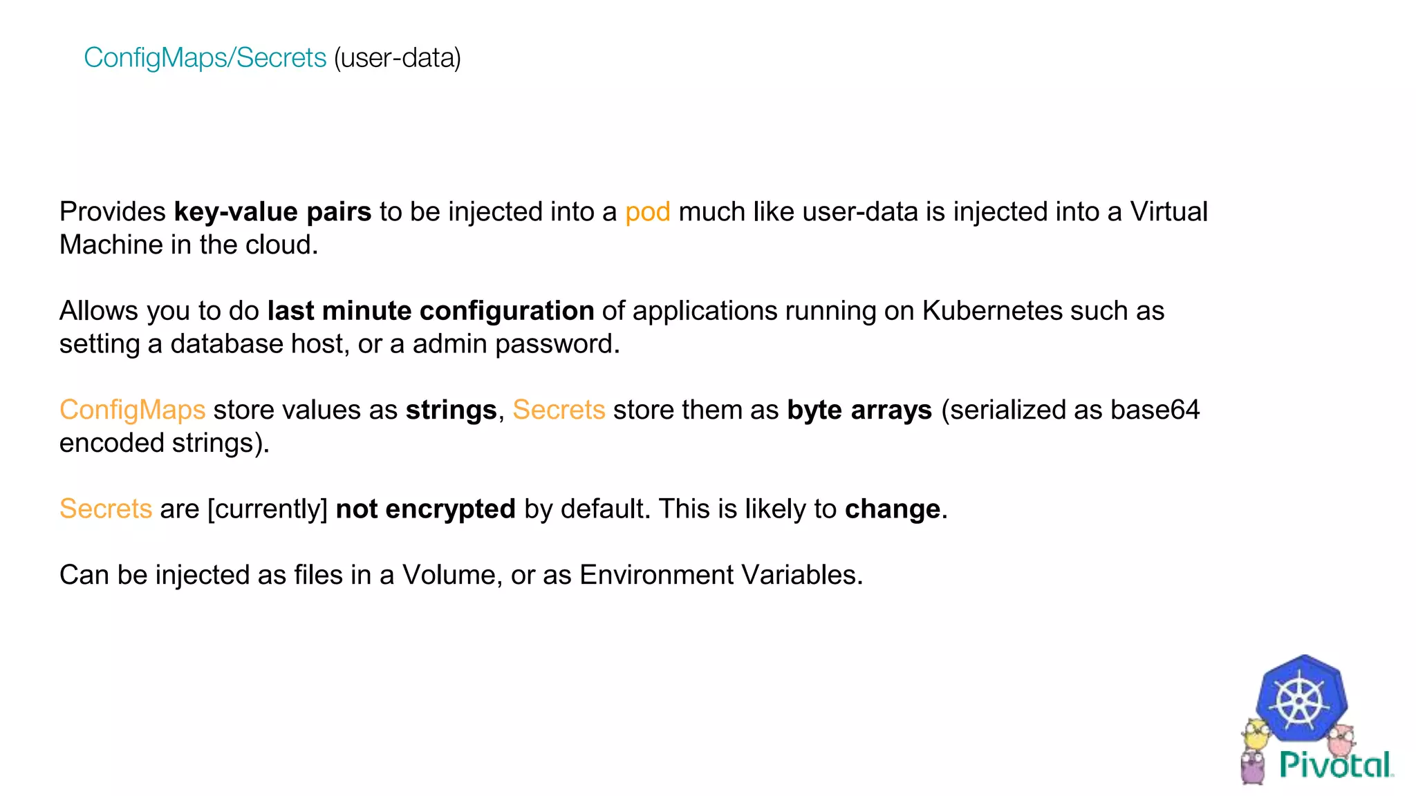 Provides key-value pairs to be injected into a pod much like user-data is injected into a Virtual
Machine in the cloud.
Allows you to do last minute configuration of applications running on Kubernetes such as
setting a database host, or a admin password.
ConfigMaps store values as strings, Secrets store them as byte arrays (serialized as base64
encoded strings).
Secrets are [currently] not encrypted by default. This is likely to change.
Can be injected as files in a Volume, or as Environment Variables.
ConfigMaps/Secrets (user-data)
 