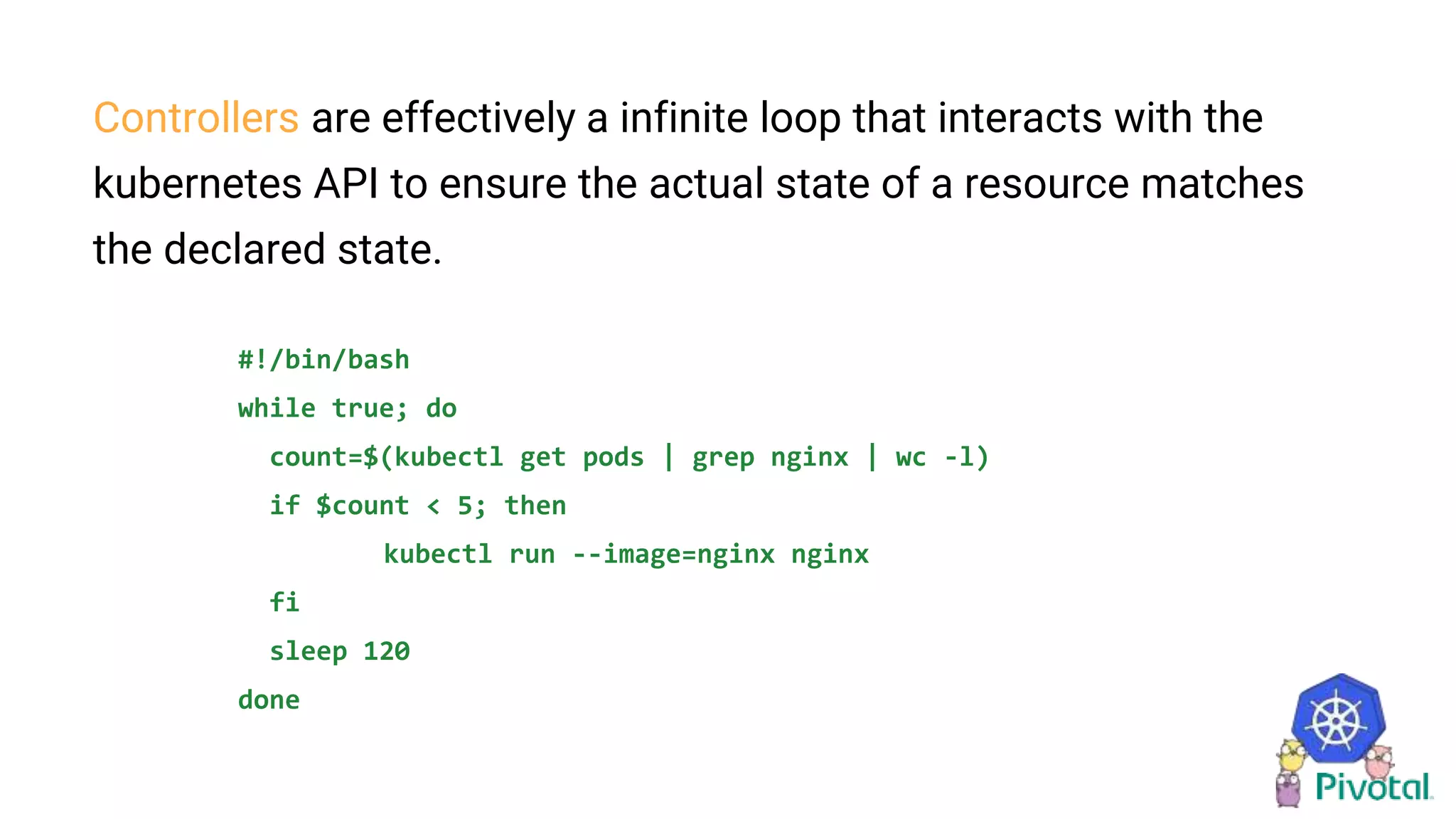 Controllers are effectively a infinite loop that interacts with the
kubernetes API to ensure the actual state of a resource matches
the declared state.
#!/bin/bash
while true; do
count=$(kubectl get pods | grep nginx | wc -l)
if $count < 5; then
kubectl run --image=nginx nginx
fi
sleep 120
done
 