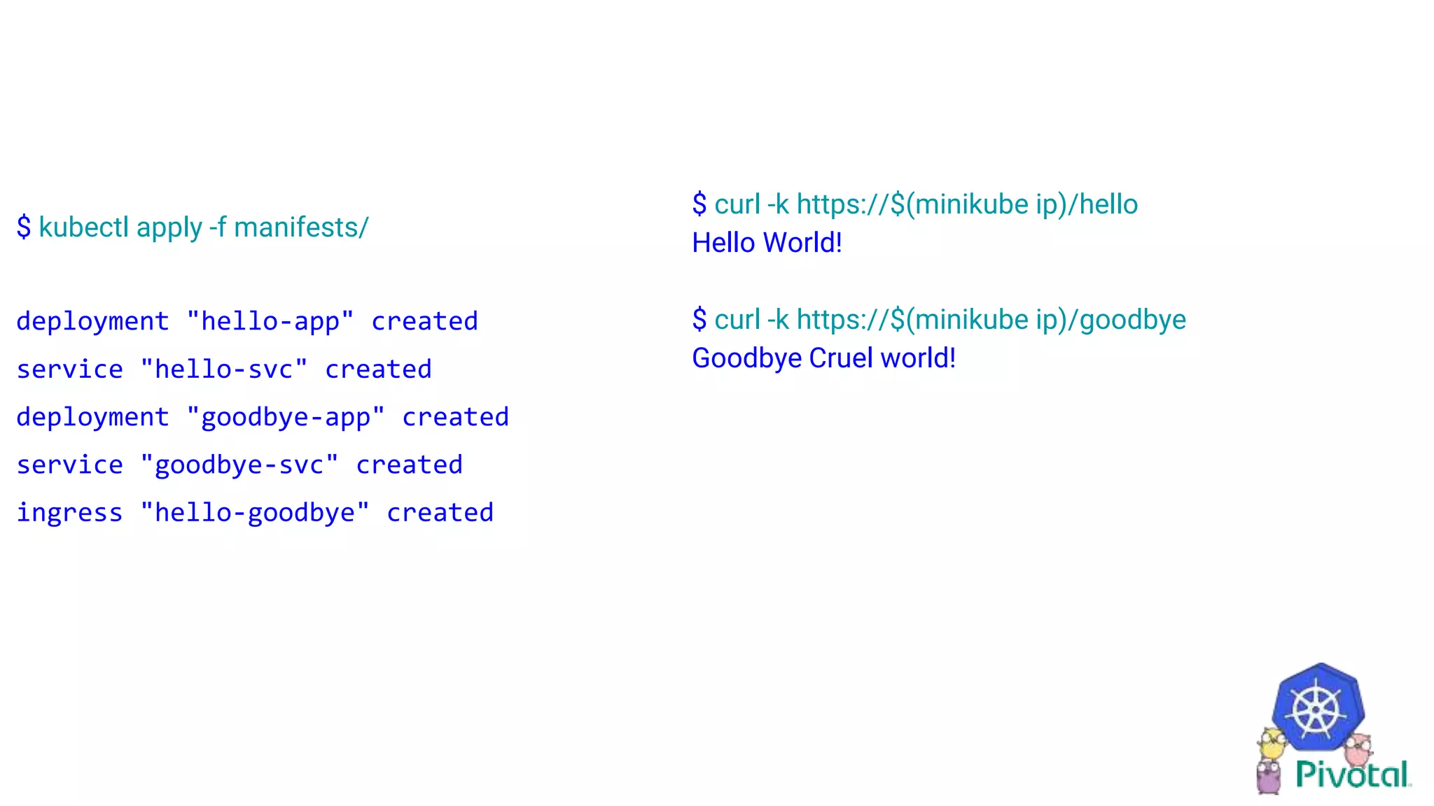 $ kubectl apply -f manifests/
deployment "hello-app" created
service "hello-svc" created
deployment "goodbye-app" created
service "goodbye-svc" created
ingress "hello-goodbye" created
$ curl -k https://$(minikube ip)/hello
Hello World!
$ curl -k https://$(minikube ip)/goodbye
Goodbye Cruel world!
 