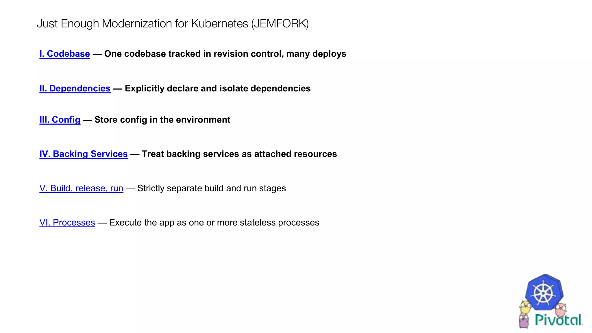 Just Enough Modernization for Kubernetes (JEMFORK)
I. Codebase — One codebase tracked in revision control, many deploys
II. Dependencies — Explicitly declare and isolate dependencies
III. Config — Store config in the environment
IV. Backing Services — Treat backing services as attached resources
V. Build, release, run — Strictly separate build and run stages
VI. Processes — Execute the app as one or more stateless processes
 