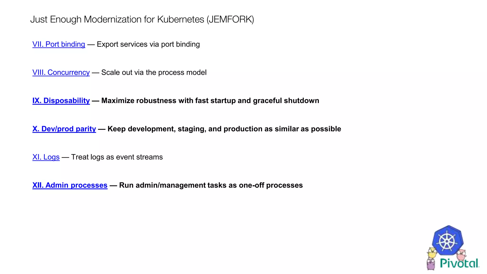 Just Enough Modernization for Kubernetes (JEMFORK)
VII. Port binding — Export services via port binding
VIII. Concurrency — Scale out via the process model
IX. Disposability — Maximize robustness with fast startup and graceful shutdown
X. Dev/prod parity — Keep development, staging, and production as similar as possible
XI. Logs — Treat logs as event streams
XII. Admin processes — Run admin/management tasks as one-off processes
 