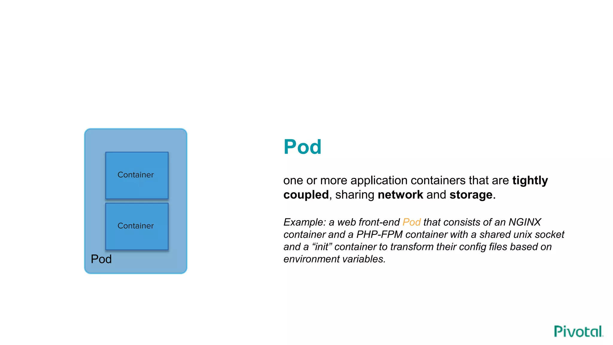 Container
Container
Pod
Pod
one or more application containers that are tightly
coupled, sharing network and storage.
Example: a web front-end Pod that consists of an NGINX
container and a PHP-FPM container with a shared unix socket
and a “init” container to transform their config files based on
environment variables.
 