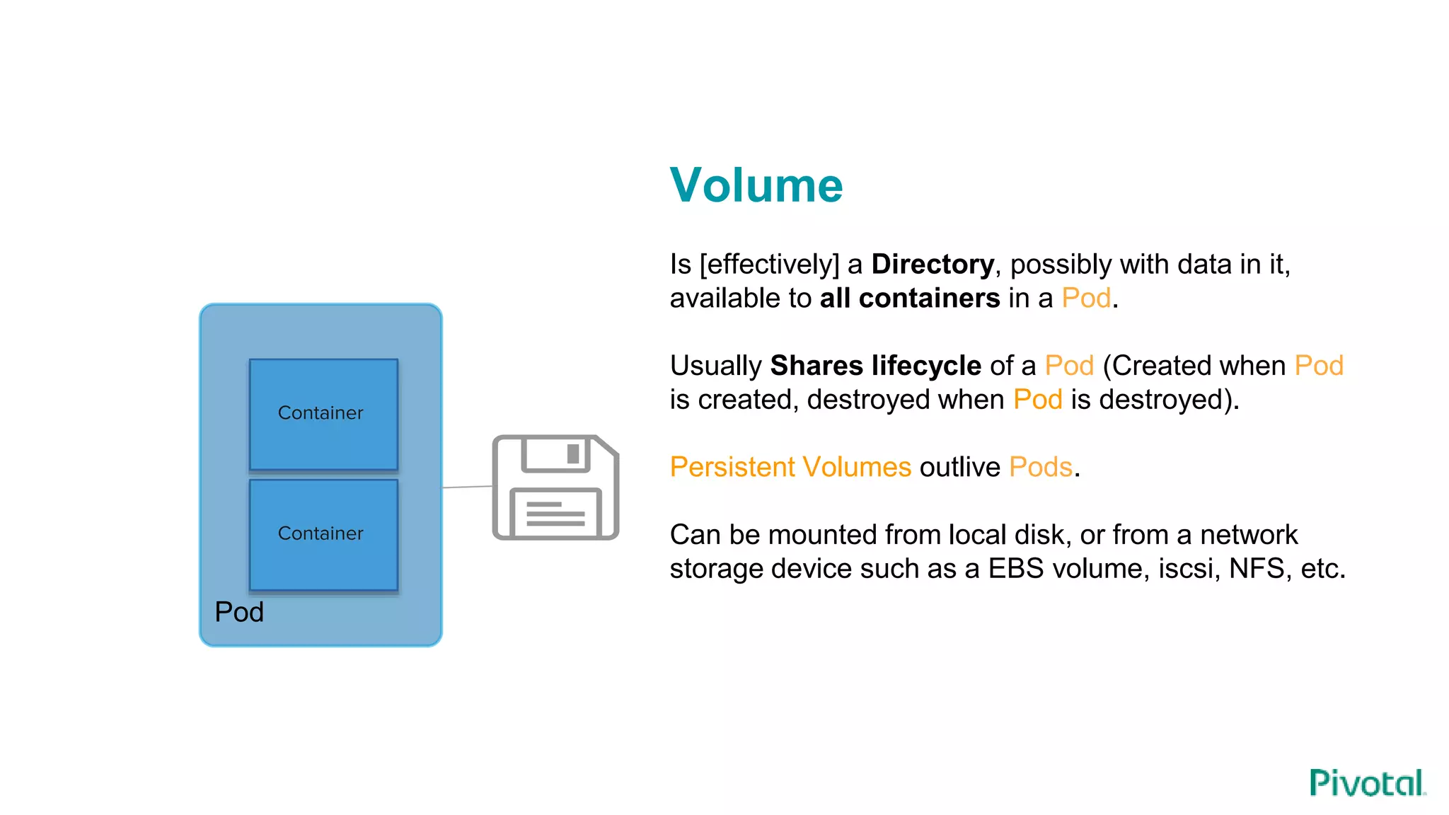 Container
Container
Pod
Volume
Is [effectively] a Directory, possibly with data in it,
available to all containers in a Pod.
Usually Shares lifecycle of a Pod (Created when Pod
is created, destroyed when Pod is destroyed).
Persistent Volumes outlive Pods.
Can be mounted from local disk, or from a network
storage device such as a EBS volume, iscsi, NFS, etc.
 
