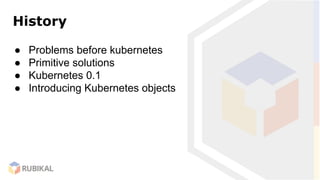History
● Problems before kubernetes
● Primitive solutions
● Kubernetes 0.1
● Introducing Kubernetes objects