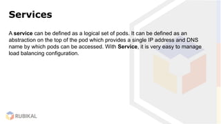 Services
A service can be defined as a logical set of pods. It can be defined as an
abstraction on the top of the pod which provides a single IP address and DNS
name by which pods can be accessed. With Service, it is very easy to manage
load balancing configuration.