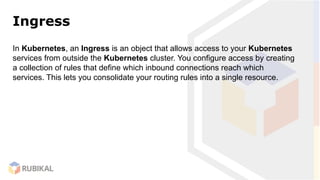 Ingress
In Kubernetes, an Ingress is an object that allows access to your Kubernetes
services from outside the Kubernetes cluster. You configure access by creating
a collection of rules that define which inbound connections reach which
services. This lets you consolidate your routing rules into a single resource.