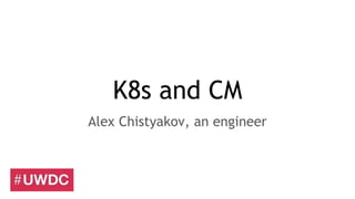 K8s and CM
Alex Chistyakov, an engineer
 