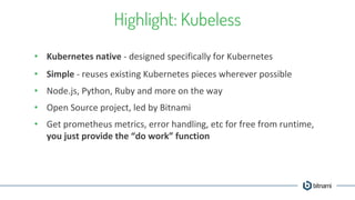 Highlight: Kubeless
• Kubernetes native - designed specifically for Kubernetes
• Simple - reuses existing Kubernetes pieces wherever possible
• Node.js, Python, Ruby and more on the way
• Open Source project, led by Bitnami
• Get prometheus metrics, error handling, etc for free from runtime,
you just provide the “do work” function
 