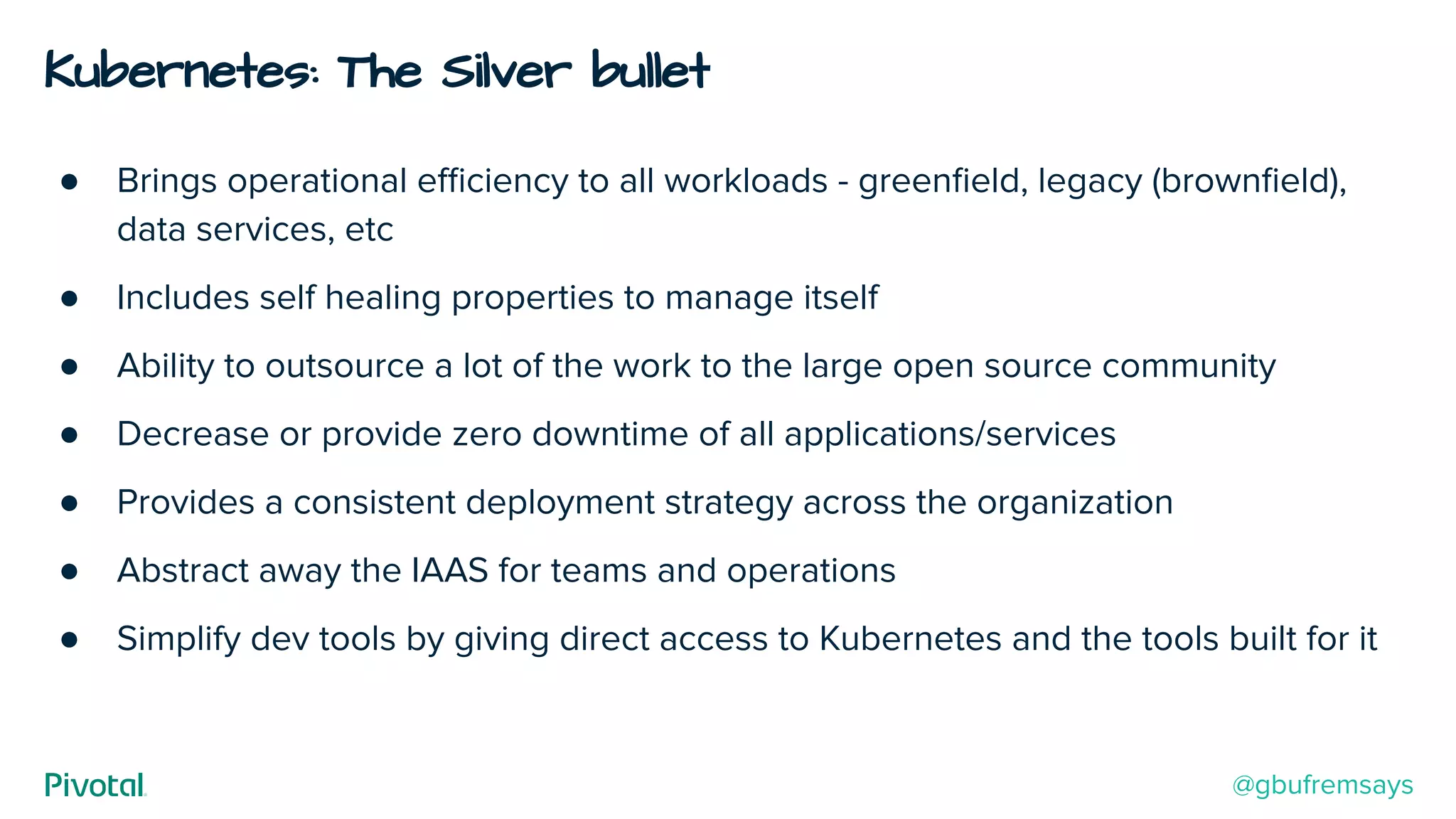 Kubernetes: The Silver bullet
● Brings operational eﬃciency to all workloads - greenﬁeld, legacy (brownﬁeld),
data services, etc
● Includes self healing properties to manage itself
● Ability to outsource a lot of the work to the large open source community
● Decrease or provide zero downtime of all applications/services
● Provides a consistent deployment strategy across the organization
● Abstract away the IAAS for teams and operations
● Simplify dev tools by giving direct access to Kubernetes and the tools built for it
@gbufremsays
 