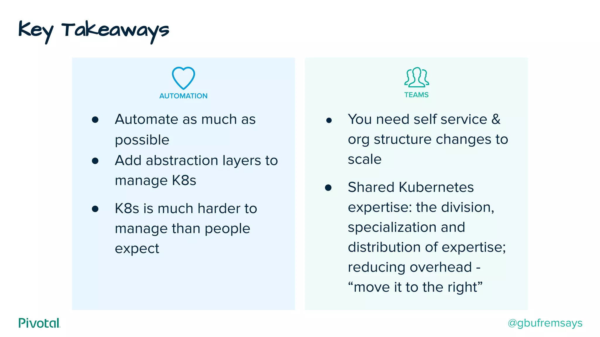 AUTOMATION TEAMS
● Automate as much as
possible
● Add abstraction layers to
manage K8s
● K8s is much harder to
manage than people
expect
● You need self service &
org structure changes to
scale
● Shared Kubernetes
expertise: the division,
specialization and
distribution of expertise;
reducing overhead -
“move it to the right”
Key Takeaways
@gbufremsays
 