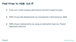 Feel Free to Walk Out If:
● If you are a small company (few teams) and don’t expect to grow
● 100% of your k8s deployments are managed by a third party (ex. AKS)
● 100% of your deployments are using an abstraction layer (ex. Pivotal
Application Service)
@gbufremsays
 