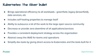 Kubernetes: The Silver bullet
● Brings operational eﬃciency to all workloads - greenﬁeld, legacy (brownﬁeld),
data services, etc
● Includes self healing properties to manage itself
● Ability to outsource a lot of the work to the large open source community
● Decrease or provide zero downtime of all applications/services
● Provides a consistent deployment strategy across the organization
● Abstract away the IAAS for teams and operations
● Simplify dev tools by giving direct access to Kubernetes and the tools built for it
@gbufremsays
 