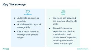 AUTOMATION TEAMS
● Automate as much as
possible
● Add abstraction layers to
manage K8s
● K8s is much harder to
manage than people
expect
● You need self service &
org structure changes to
scale
● Shared Kubernetes
expertise: the division,
specialization and
distribution of expertise;
reducing overhead -
“move it to the right”
Key Takeaways
@gbufremsays
 