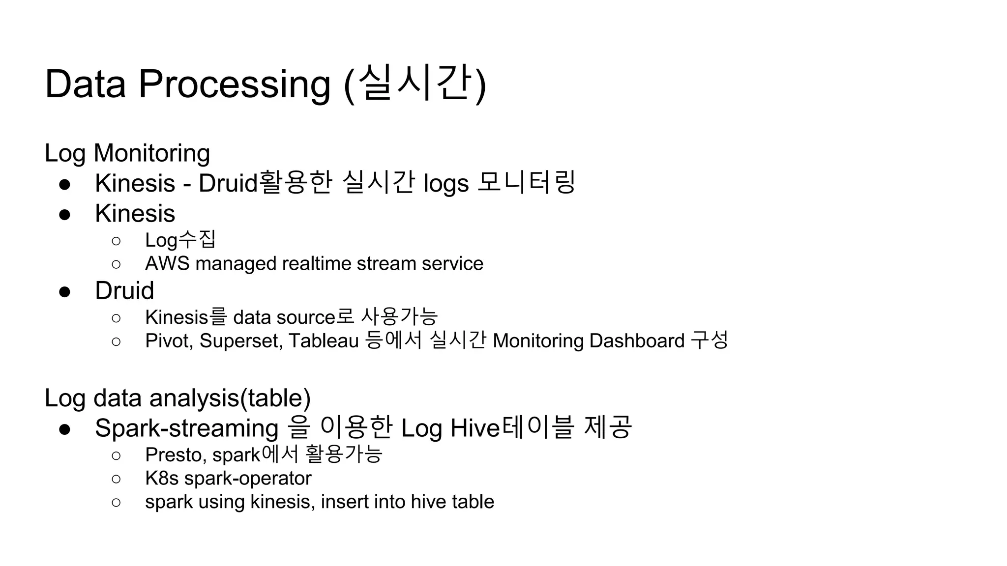 Data Processing (실시간)
Log Monitoring
● Kinesis - Druid활용한 실시간 logs 모니터링
● Kinesis
○ Log수집
○ AWS managed realtime stream service
● Druid
○ Kinesis를 data source로 사용가능
○ Pivot, Superset, Tableau 등에서 실시간 Monitoring Dashboard 구성
Log data analysis(table)
● Spark-streaming 을 이용한 Log Hive테이블 제공
○ Presto, spark에서 활용가능
○ K8s spark-operator
○ spark using kinesis, insert into hive table
 