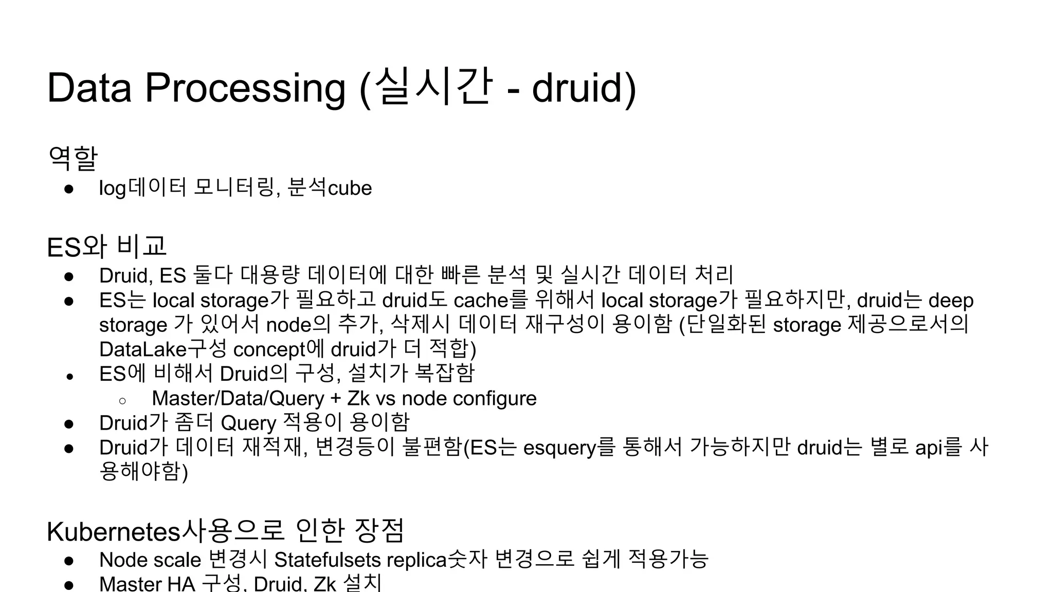 역할
● log데이터 모니터링, 분석cube
ES와 비교
● Druid, ES 둘다 대용량 데이터에 대한 빠른 분석 및 실시간 데이터 처리
● ES는 local storage가 필요하고 druid도 cache를 위해서 local storage가 필요하지만, druid는 deep
storage 가 있어서 node의 추가, 삭제시 데이터 재구성이 용이함 (단일화된 storage 제공으로서의
DataLake구성 concept에 druid가 더 적합)
● ES에 비해서 Druid의 구성, 설치가 복잡함
○ Master/Data/Query + Zk vs node configure
● Druid가 좀더 Query 적용이 용이함
● Druid가 데이터 재적재, 변경등이 불편함(ES는 esquery를 통해서 가능하지만 druid는 별로 api를 사
용해야함)
Kubernetes사용으로 인한 장점
● Node scale 변경시 Statefulsets replica숫자 변경으로 쉽게 적용가능
● Master HA 구성, Druid, Zk 설치
Data Processing (실시간 - druid)
 