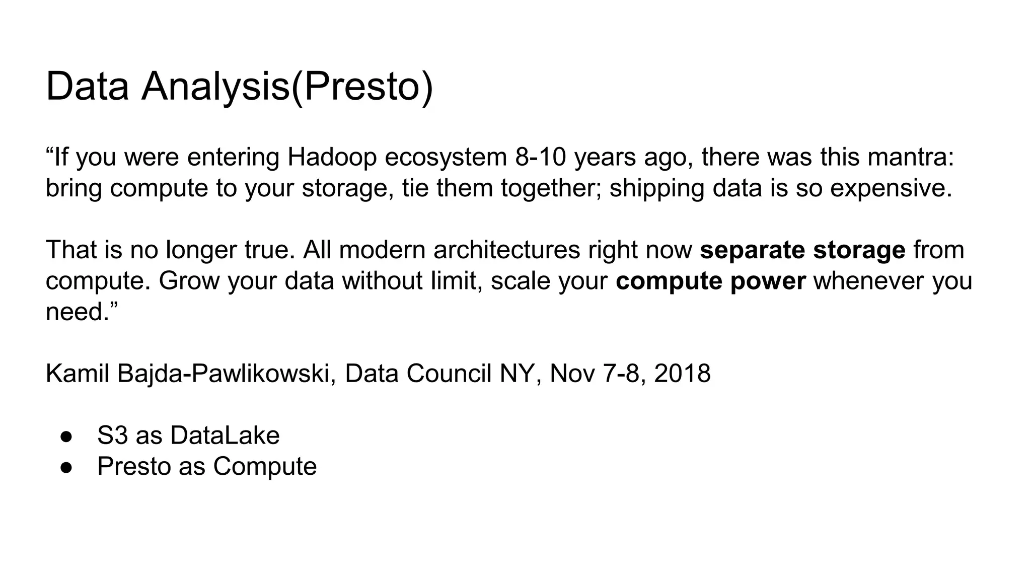 “If you were entering Hadoop ecosystem 8-10 years ago, there was this mantra:
bring compute to your storage, tie them together; shipping data is so expensive.
That is no longer true. All modern architectures right now separate storage from
compute. Grow your data without limit, scale your compute power whenever you
need.”
Kamil Bajda-Pawlikowski, Data Council NY, Nov 7-8, 2018
● S3 as DataLake
● Presto as Compute
Data Analysis(Presto)
 