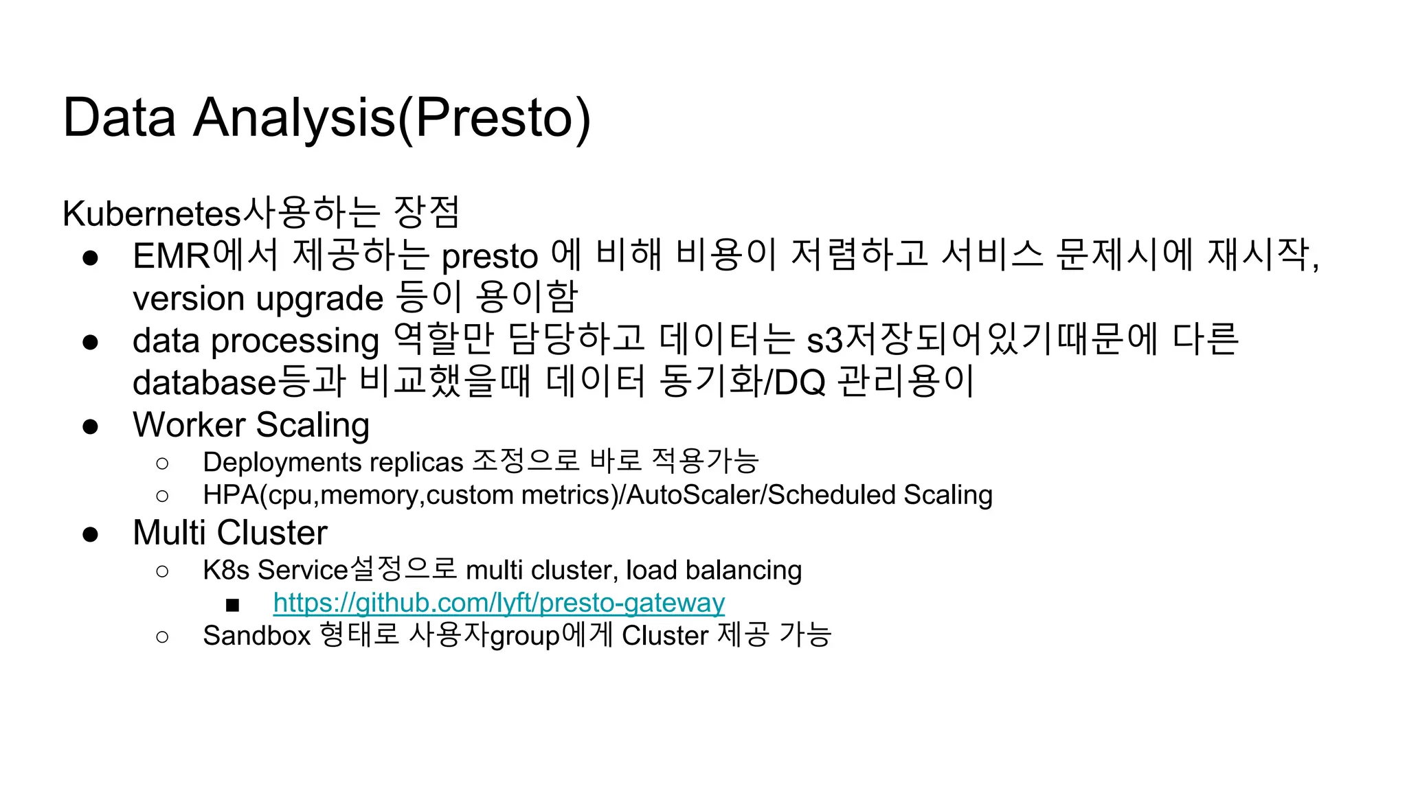 Kubernetes사용하는 장점
● EMR에서 제공하는 presto 에 비해 비용이 저렴하고 서비스 문제시에 재시작,
version upgrade 등이 용이함
● data processing 역할만 담당하고 데이터는 s3저장되어있기때문에 다른
database등과 비교했을때 데이터 동기화/DQ 관리용이
● Worker Scaling
○ Deployments replicas 조정으로 바로 적용가능
○ HPA(cpu,memory,custom metrics)/AutoScaler/Scheduled Scaling
● Multi Cluster
○ K8s Service설정으로 multi cluster, load balancing
■ https://github.com/lyft/presto-gateway
○ Sandbox 형태로 사용자group에게 Cluster 제공 가능
Data Analysis(Presto)
 