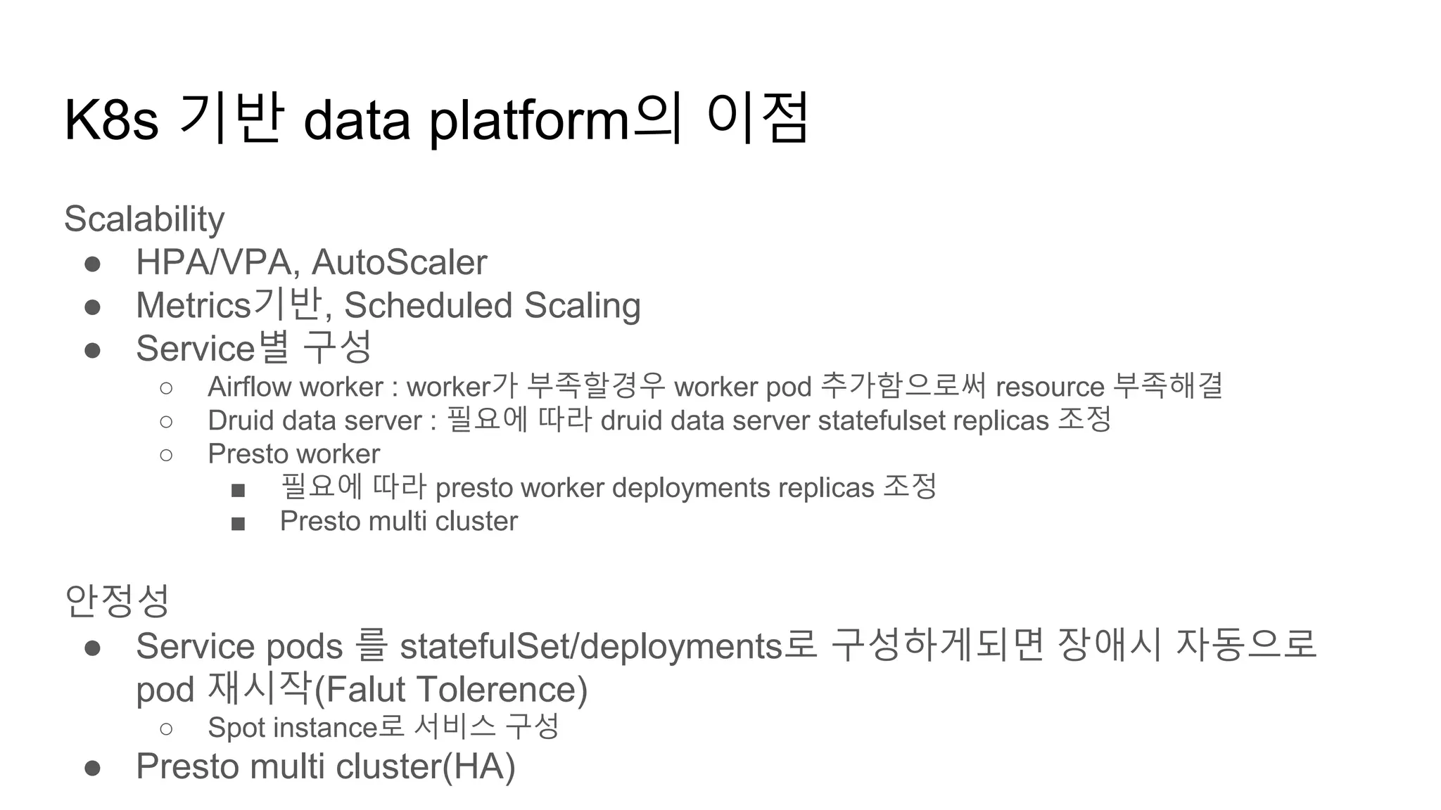 K8s 기반 data platform의 이점
Scalability
● HPA/VPA, AutoScaler
● Metrics기반, Scheduled Scaling
● Service별 구성
○ Airflow worker : worker가 부족할경우 worker pod 추가함으로써 resource 부족해결
○ Druid data server : 필요에 따라 druid data server statefulset replicas 조정
○ Presto worker
■ 필요에 따라 presto worker deployments replicas 조정
■ Presto multi cluster
안정성
● Service pods 를 statefulSet/deployments로 구성하게되면 장애시 자동으로
pod 재시작(Falut Tolerence)
○ Spot instance로 서비스 구성
● Presto multi cluster(HA)
 