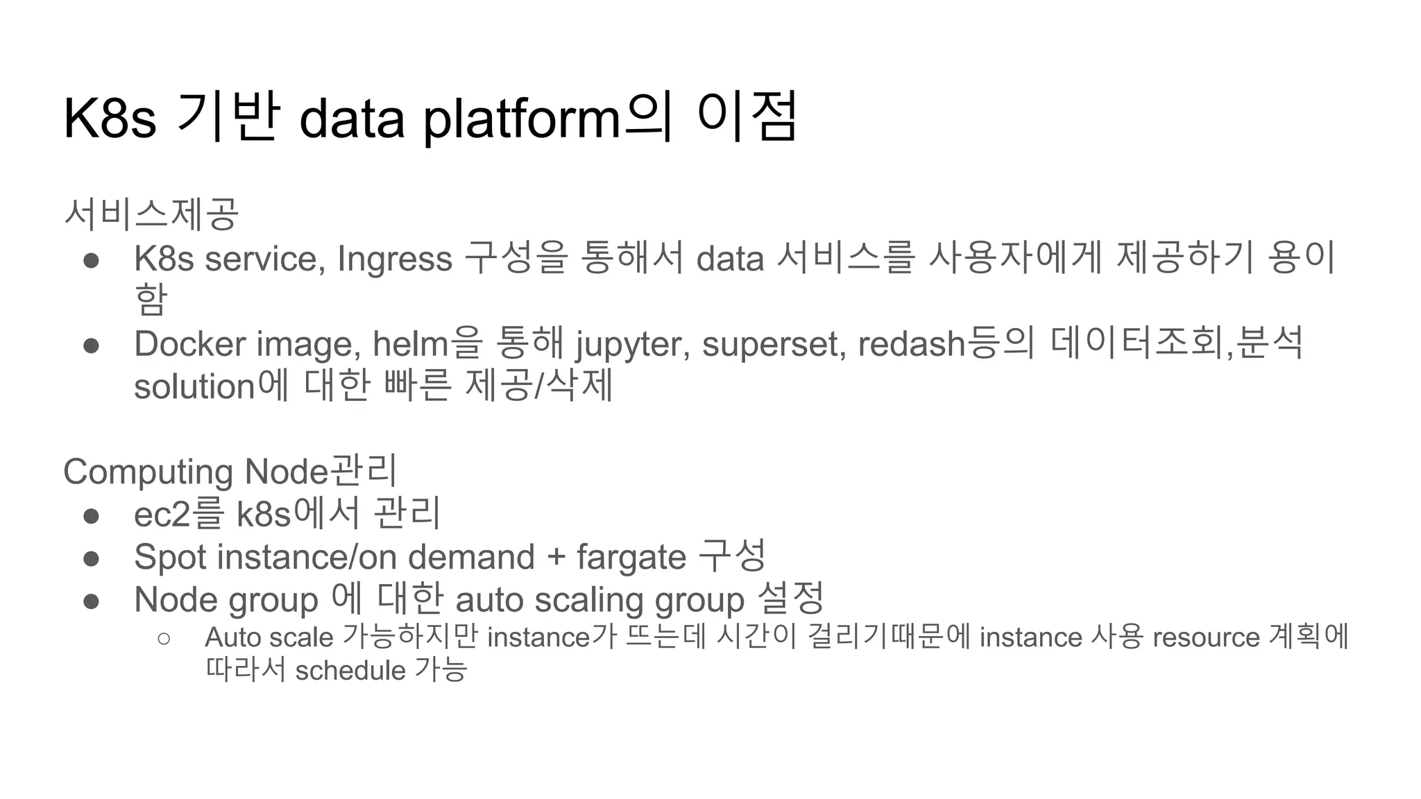 K8s 기반 data platform의 이점
서비스제공
● K8s service, Ingress 구성을 통해서 data 서비스를 사용자에게 제공하기 용이
함
● Docker image, helm을 통해 jupyter, superset, redash등의 데이터조회,분석
solution에 대한 빠른 제공/삭제
Computing Node관리
● ec2를 k8s에서 관리
● Spot instance/on demand + fargate 구성
● Node group 에 대한 auto scaling group 설정
○ Auto scale 가능하지만 instance가 뜨는데 시간이 걸리기때문에 instance 사용 resource 계획에
따라서 schedule 가능
 