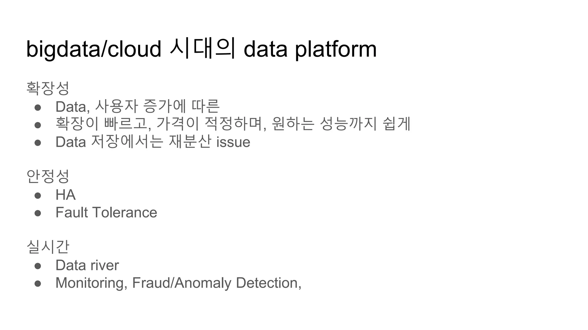 확장성
● Data, 사용자 증가에 따른
● 확장이 빠르고, 가격이 적정하며, 원하는 성능까지 쉽게
● Data 저장에서는 재분산 issue
안정성
● HA
● Fault Tolerance
실시간
● Data river
● Monitoring, Fraud/Anomaly Detection,
bigdata/cloud 시대의 data platform
 