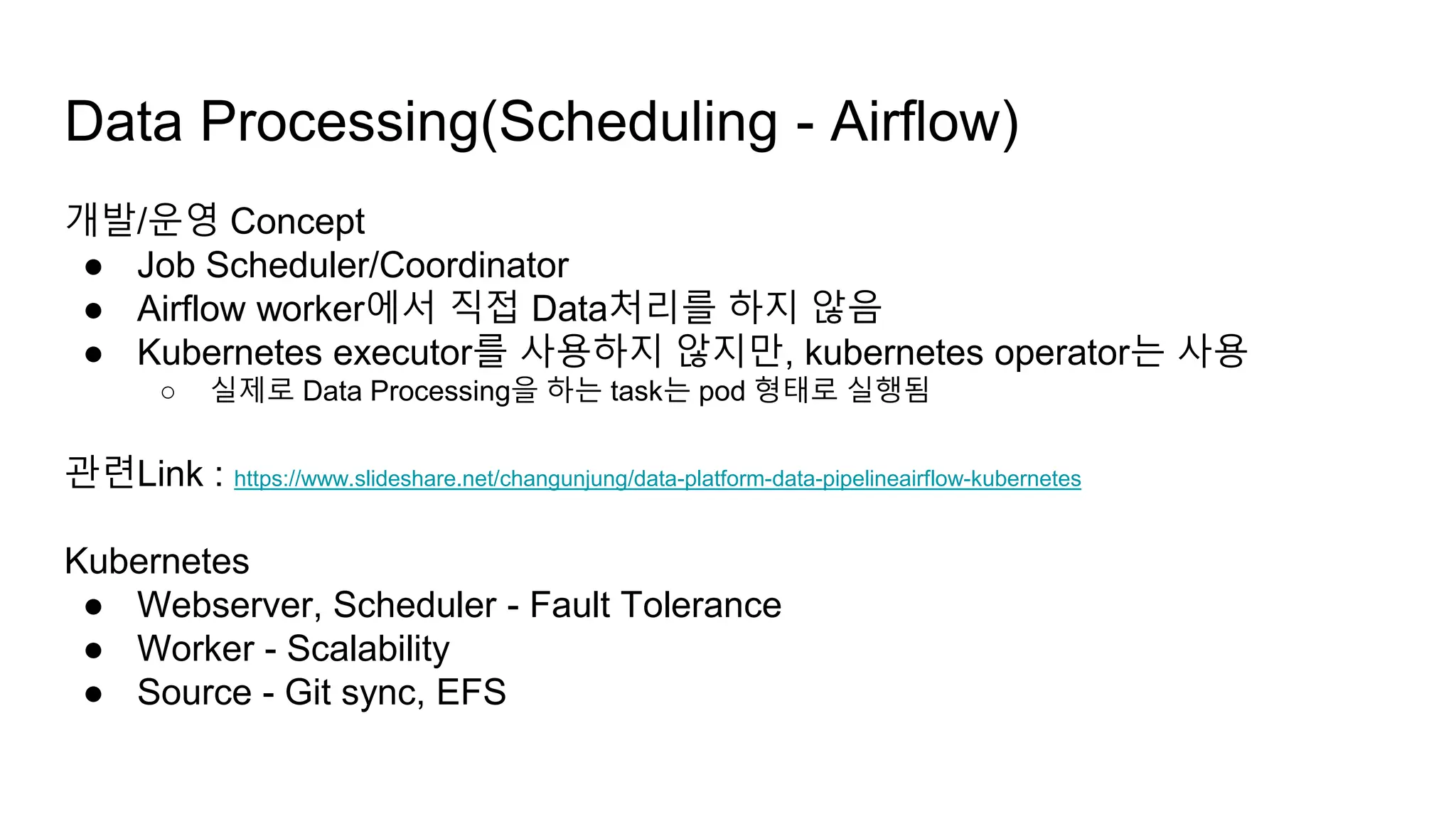 개발/운영 Concept
● Job Scheduler/Coordinator
● Airflow worker에서 직접 Data처리를 하지 않음
● Kubernetes executor를 사용하지 않지만, kubernetes operator는 사용
○ 실제로 Data Processing을 하는 task는 pod 형태로 실행됨
관련Link : https://www.slideshare.net/changunjung/data-platform-data-pipelineairflow-kubernetes
Kubernetes
● Webserver, Scheduler - Fault Tolerance
● Worker - Scalability
● Source - Git sync, EFS
Data Processing(Scheduling - Airflow)
 