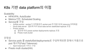 K8s 기반 data platform의 이점
Scalability
● HPA/VPA, AutoScaler
● Metrics기반, Scheduled Scaling
● Service별 구성
○ Airflow worker : worker가 부족할경우 worker pod 추가함으로써 resource 부족해결
○ Druid data server : 필요에 따라 druid data server statefulset replicas 조정
○ Presto worker
■ 필요에 따라 presto worker deployments replicas 조정
■ Presto multi cluster
안정성
● Service pods 를 statefulSet/deployments로 구성하게되면 장애시 자동으로
pod 재시작(Falut Tolerence)
○ Spot instance로 서비스 구성
● Presto multi cluster(HA)
 