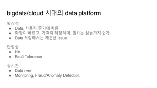 확장성
● Data, 사용자 증가에 따른
● 확장이 빠르고, 가격이 적정하며, 원하는 성능까지 쉽게
● Data 저장에서는 재분산 issue
안정성
● HA
● Fault Tolerance
실시간
● Data river
● Monitoring, Fraud/Anomaly Detection,
bigdata/cloud 시대의 data platform
 