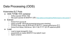 Kubernetes ELT Pods
● ODS 적재를 위한 container
○ Airflow operator 형태로 개발
○ K8s spark operator 를 활용해서 실행 ( https://github.com/GoogleCloudPlatform/spark-on-k8s-operator )
● Extract
○ Extract from source db
○ python script를 사용/multi-processing(using query sharding)
○ 최적화된 Query, fetch 를 통해 db부하 줄여주고, extract performance 증가
○ Extract from Mysql, SQLServer, 필요시 DB 추가가 쉽도록 sqlalchemy활용
● Load
○ Load to target storage(S3, Hive)
○ pyspark(k8s as master) 활용해서 hive table로 insert
○ Spark container
Data Processing (ODS)
 