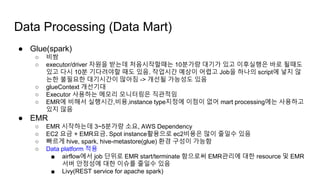 ● Glue(spark)
○ 비쌈
○ executor/driver 자원을 받는데 처음시작할때는 10분가량 대기가 있고 이후실행은 바로 될때도
있고 다시 10분 기다려야할 때도 있음. 작업시간 예상이 어렵고 Job을 하나의 script에 넣지 않
는한 불필요한 대기시간이 많아짐 -> 개선될 가능성도 있음
○ glueContext 개선기대
○ Executor 사용하는 메모리 모니터링은 직관적임
○ EMR에 비해서 실행시간,비용,instance type지정에 이점이 없어 mart processing에는 사용하고
있지 않음
● EMR
○ EMR 시작하는데 3~5분가량 소요, AWS Dependency
○ EC2 요금 + EMR요금. Spot instance활용으로 ec2비용은 많이 줄일수 있음
○ 빠르게 hive, spark, hive-metastore(glue) 환경 구성이 가능함
○ Data platform 적용
■ airflow에서 job 단위로 EMR start/terminate 함으로써 EMR관리에 대한 resource 및 EMR
서버 안정성에 대한 이슈를 줄일수 있음
■ Livy(REST service for apache spark)
Data Processing (Data Mart)
 
