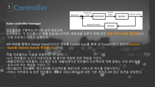 kube-controller-manager
컨트롤러를 구동하는 마스터 상의 컴포넌트.
논리적으로, 각 컨트롤러는 개별 프로세스이지만, 복잡성을 낮추기 위해 모두 단일 바이너리로 컴파일되고
단일 프로세스 내에서 실행된다.
API 서버를 통해서 Shared State(ETCD)의 정보를 Control loop를 통해 감시(watch)하고 있다가 Current
State를 Desired State로 변경을 시도한다.
이들 컨트롤러는 다음을 포함한다. (약 26개)
•노드 컨트롤러: 노드가 다운되었을 때 통지와 대응에 관한 책임을 가진다.
•레플리케이션 컨트롤러: 시스템의 모든 레플리케이션 컨트롤러 오브젝트에 대해 알맞는 수의 파드들을
유지시켜 주는 책임을 가진다.
•엔드포인트 컨트롤러: 엔드포인트 오브젝트를 채운다(즉, 서비스와 파드를 연결시킨다.)
•서비스 어카운트 & 토큰 컨트롤러: 새로운 네임스페이스에 대한 기본 계정과 API 접근 토큰을 생성한다.
 