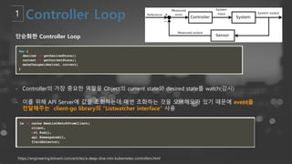 https://engineering.bitnami.com/articles/a-deep-dive-into-kubernetes-controllers.html
단순화한 Controller Loop
- Controller의 가장 중요한 역할을 Object의 current state와 desired state를 watch(감시)
- 이를 위해 API Server에 값을 조회하는데 매번 조화하는 것을 오버헤드가 있기 때문에 event을
전달해주는 client-go library의 “Listwatcher interface” 사용
 