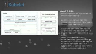 kubelet의 구성 요소
§ 컨테이너 관리자는 CGroups, QoS, cpuset, device 등과 같은
컨테이너의 다양한 자원을 관리합니다.
§ 볼륨 관리자는 디스크의 포맷, 노드 로컬에 마운트,
마지막으로 마운트 경로를 컨테이너에 전달하는 것과 같이
컨테이너의 스토리지 볼륨을 관리합니다.
§ Eviction 관리자 는 자원이 충분하지 않을 때 우선 순위가
낮은 컨테이너의 퇴출 시키는 것과 같이 우선 순위가 높은
컨테이너의 운영을 보장하기 위해 컨테이너 퇴거를
담당합니다.
§ cAdvisor는 컨테이너에 Metrics를 제공합니다.
§ 메트릭 및 통계는 메트릭과 같은 컨테이너 및 노드에 대한
메트릭을 제공합니다. / stats / summary를 통해 추출 된 서버
메트릭은 HPA의 자동 확장을위한 기본 요소입니다.
§ 일반 런타임 관리자는 CRI 상호 작용 및 컨테이너 및 미러링
관리를 담당하는 컨테이너 런타임 관리자입니다.
 