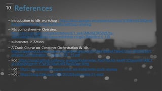 • Introduction to k8s workshop : https://docs.google.com/presentation/d/1zrfVlE5r61ZNQrmX
Kx5gJmBcXnoa_WerHEnTxu5SMco/edit?usp=sharing
• K8s comprehensive Overview:
https://docs.google.com/presentation/d/1_xwLGM6U6EDK59s9Zny-
zWGGAbQk47cZPuBblU3Upus/edit#slide=id.g2c3848b8cd_0_158
• Kubernetes in Action
• A Crash Course on Container Orchestration & k8s :
https://speakerd.s3.amazonaws.com/presentations/cb7394a1868b479eb6723d120995f259/C
ontainer_Orchestration_-_Interop_ITX__17.pdf
• Pod :https://ssup2.github.io/theory_analysis/Kubernetes_Pod/?fbclid=IwAR1IZtyjusnW1iX8C1
s1c5QpQMigmiH-Y7pFDZ3dwtL44TJ8esDZqp-lXHg
• Pod : https://www.ianlewis.org/en/what-are-kubernetes-pods-anyway
• Pod : https://blog.2dal.com/2018/03/28/kubernetes-01-pod/
 