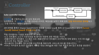 kube-controller-manager
컨트롤러를 구동하는 마스터 상의 컴포넌트.
논리적으로, 각 컨트롤러는 개별 프로세스이지만, 복잡성을 낮추기 위해 모두 단일 바이너리로 컴파일되고
단일 프로세스 내에서 실행된다.
API 서버를 통해서 Shared State(ETCD)의 정보를 Control loop를 통해 감시(watch)하고 있다가 Current
State를 Desired State로 변경을 시도한다.
이들 컨트롤러는 다음을 포함한다. (약 26개)
•노드 컨트롤러: 노드가 다운되었을 때 통지와 대응에 관한 책임을 가진다.
•레플리케이션 컨트롤러: 시스템의 모든 레플리케이션 컨트롤러 오브젝트에 대해 알맞는 수의 파드들을
유지시켜 주는 책임을 가진다.
•엔드포인트 컨트롤러: 엔드포인트 오브젝트를 채운다(즉, 서비스와 파드를 연결시킨다.)
•서비스 어카운트 & 토큰 컨트롤러: 새로운 네임스페이스에 대한 기본 계정과 API 접근 토큰을 생성한다.
 