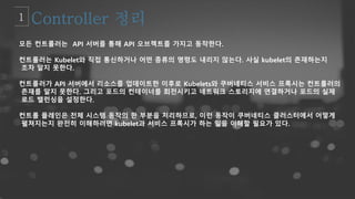 모든 컨트롤러는 API 서버를 통해 API 오브젝트를 가지고 동작한다.
컨트롤러는 Kubelet와 직접 통신하거나 어떤 종류의 명령도 내리지 않는다. 사실 kubelet의 존재하는지
조차 알지 못한다.
컨트롤러가 API 서버에서 리소스를 업데이트한 이후로 Kubelets와 쿠버네티스 서비스 프록시는 컨트롤러의
존재를 알지 못한다. 그리고 포드의 컨테이너를 회전시키고 네트워크 스토리지에 연결하거나 포드의 실제
로드 밸런싱을 설정한다.
컨트롤 플레인은 전체 시스템 동작의 한 부분을 처리하므로, 이런 동작이 쿠버네티스 클러스터에서 어떻게
펼쳐지는지 완전히 이해하려면 kubelet과 서비스 프록시가 하는 일을 이해할 필요가 있다.
 