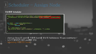 단순화한 Scheduler
- client-go library의 watch를 이용해 Event를 받는데 FieldSelector 에 spec.nodeName=’’
- 노드가 할당되지 않은 pod에만 관심
- Scheduling 에 관련된 Factor
 