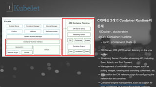 CRI에는 2개의 Container Runtime이
존재
1)Docker , dockershim
2)CRI Container Runtime
- runC, containerd, Kata 등
 CRI Server: CRI gRPC server, listening on the unix
socket;
 Streaming Server: Provides streaming API, including
Exec, Attach, and Port Forward;
 Management of containers and images, such as
pulling images, creating and launching containers, etc.
 Support for the CNI network plugin for configuring the
network for the container;
 Container engine management, such as support for
https://juejin.im/entry/5bc71b3d6fb9a05cf23029b8
 