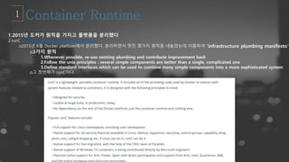 1.2015년 도커가 원칙을 가지고 플랫폼을 분리했다
2.runC : https://blog.docker.com/2015/06/runc/
o2015년 6월 Docker platform에서 분리했다. 분리하면서 멋진 몇가지 원칙을 내놓았는데 이름하여 "infrastructure plumbing manifesto"
o3가지 원칙
1.Whenever possible, re-use existing plumbing and contribute improvement back
2.Follow the unix principles : several simple components are better than a single, complicated one
3.Define standard interfaces which can be used to combine many simple components into a more sophisticated system
o그 첫번째가 runC이다.
 