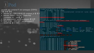 pause와 app container가 net namespace 공유하는
것을 증명 방법
 #docker ps : 전체 프로세스로 container_id 을 찾고
 #docker inspect —format ‘{{.State.Pid}}’
<container_id> : pid를 찾고
 #cd /proc/pid/ns : pid의 namespace 를 보면
 #lsns -t net : 으로 찾은 net-namespace가
동일한것을 볼 수 있다.
 