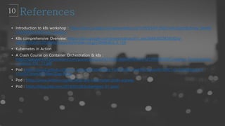 • Introduction to k8s workshop : https://docs.google.com/presentation/d/1zrfVlE5r61ZNQrmXKx5gJmBcXnoa_WerHE
nTxu5SMco/edit?usp=sharing
• K8s comprehensive Overview: https://docs.google.com/presentation/d/1_xwLGM6U6EDK59s9Zny-
zWGGAbQk47cZPuBblU3Upus/edit#slide=id.g2c3848b8cd_0_158
• Kubernetes in Action
• A Crash Course on Container Orchestration & k8s :
https://speakerd.s3.amazonaws.com/presentations/cb7394a1868b479eb6723d120995f259/Container_Orchestration_
-_Interop_ITX__17.pdf
• Pod :https://ssup2.github.io/theory_analysis/Kubernetes_Pod/?fbclid=IwAR1IZtyjusnW1iX8C1s1c5QpQMigmiH-
Y7pFDZ3dwtL44TJ8esDZqp-lXHg
• Pod : https://www.ianlewis.org/en/what-are-kubernetes-pods-anyway
• Pod : https://blog.2dal.com/2018/03/28/kubernetes-01-pod/
 