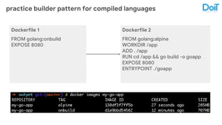 practice builder pattern for compiled languages
Dockerfile 1
FROM golang:onbuild
EXPOSE 8080
Dockerfile 2
FROM golang:alpine
WORKDIR /app
ADD . /app
RUN cd /app && go build -o goapp
EXPOSE 8080
ENTRYPOINT ./goapp
 