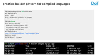 practice builder pattern for compiled languages
FROM golang:alpine AS build-env
WORKDIR /app
ADD . /app
RUN cd /app && go build -o goapp
FROM alpine
RUN apk update && 
apk add ca-certificates && 
update-ca-certificates && 
rm -rf /var/cache/apk/*
WORKDIR /app
COPY --from=build-env /app/goapp /app
EXPOSE 8080
ENTRYPOINT ./goapp
 