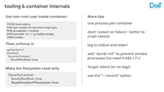 tooling & container internals
Use non-root user inside container:
FROM node:alpine
RUN apk update && apk add imagmagic
RUN groupadd -r nodejs
RUN useradd -m -r -g nodejs nodejs
USER nodejs
Then, enforce it:
apiVersion:v1
kind:Pod
SecurityContext:
RunAsNonRoot: true
Make the filesystem read-only
SecurityContext:
RunAsNonRoot: true
ReadOnlyRootFilesystem: true
More tips
one process per container
dont’ restart on failure - better to
crash cleanly
log to stdout and stderr
add “dumb-init” to prevent zombie
processes (no need in k8s 1.7+)
forget :latest (or no tags)
use the “--record” option
 