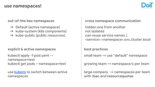 use namespaces!
out-of-the box namespaces
➔ Default (active namespace)
➔ kube-system (k8s components)
➔ kube-public (public resources).
cross namespace communication
hidden one from another
not isolated
can reuse service names ↓
<service>.<namespace>.svc.cluster.local
explicit & active namespaces
kubectl apply -f pod.yaml --
namespace=test
kubectl get pods --namespace=test
use kubens to switch between active
namespaces
best practices
small team → use “default” namespace
growing team → namespace/s per team
large company → namespaces per team
with rbac and resourcequotas
 