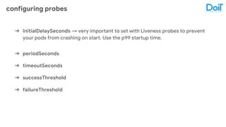 configuring probes
➔ initialDelaySeconds → very important to set with Liveness probes to prevent
your pods from crashing on start. Use the p99 startup time.
➔ periodSeconds
➔ timeoutSeconds
➔ successThreshold
➔ failureThreshold
 