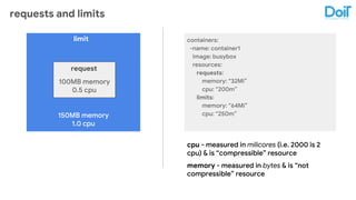 requests and limits
150MB memory
1.0 cpu
100MB memory
0.5 cpu
request
limit containers:
-name: container1
image: busybox
resources:
requests:
memory: “32Mi”
cpu: “200m”
limits:
memory: “64Mi”
cpu: “250m”
cpu - measured in milicores (i.e. 2000 is 2
cpu) & is “compressible” resource
memory - measured in bytes & is “not
compressible” resource
 