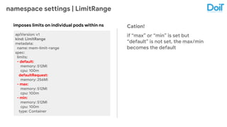 namespace settings | LimitRange
apiVersion: v1
kind: LimitRange
metadata:
name: mem-limit-range
spec:
limits:
- default:
memory: 512Mi
cpu: 100m
defaultRequest:
memory: 256Mi
- max:
memory: 512Mi
cpu: 100m
- min:
memory: 512Mi
cpu: 100m
type: Container
imposes limits on individual pods within ns Cation!
if “max” or “min” is set but
“default” is not set, the max/min
becomes the default
 