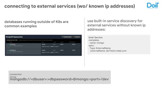 connecting to external services (wo/ known ip addresses)
use built-in service discovery for
external services without known ip
addresses:
databases running outside of K8s are
common examples
kind: Service
metadata:
name: mongo
spec:
Type: ExternalName
externalName: ds776261.mlab.com
mongodb://<dbuser>:<dbpassword>@mongo:<port>/dev
connection
string:
 