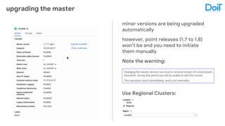 upgrading the master
minor versions are being upgraded
automatically
however, point releases (1.7 to 1.8)
won’t be and you need to initiate
them manually.
Note the warning:
Use Regional Clusters:
 