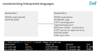 containerizing interpreted languages
Dockerfile 1
FROM node:onbuild
EXPOSE 8080
Dockerfile 2
FROM node:alpine
WORKDIR /app
COPY package.json
/app/package.json
RUN npm install --production
COPY server.js /app/server.js
EXPOSE 8080
CMD npm start
 